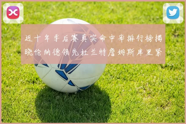 近十年季后赛真实命中率排行榜揭晓伦纳德领先杜兰特詹姆斯库里紧随其后