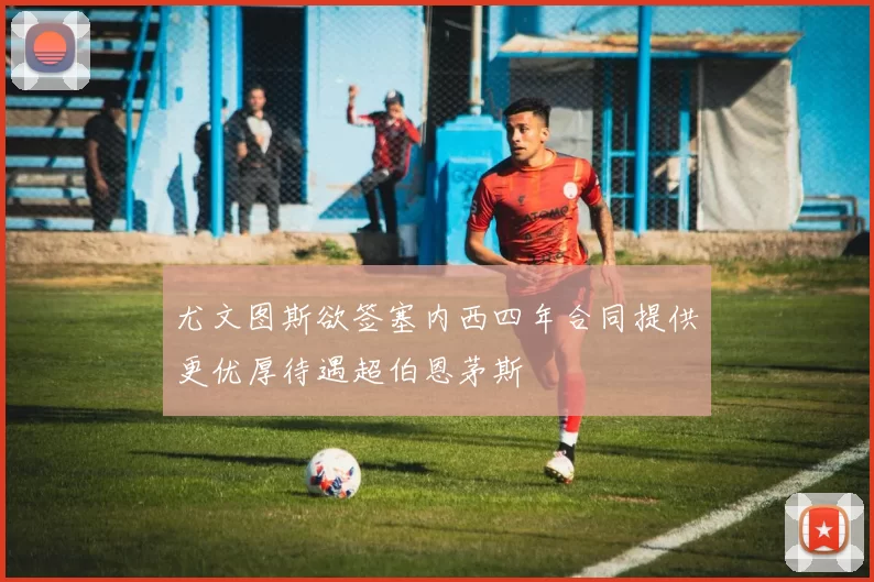尤文图斯欲签塞内西四年合同提供更优厚待遇超伯恩茅斯