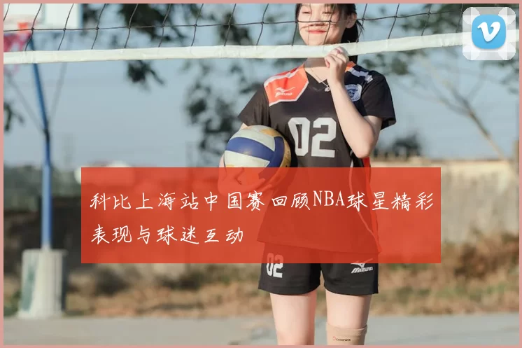 科比上海站中国赛回顾NBA球星精彩表现与球迷互动