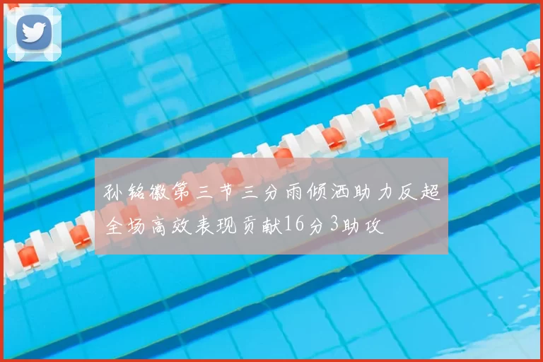 孙铭徽第三节三分雨倾洒助力反超全场高效表现贡献16分3助攻
