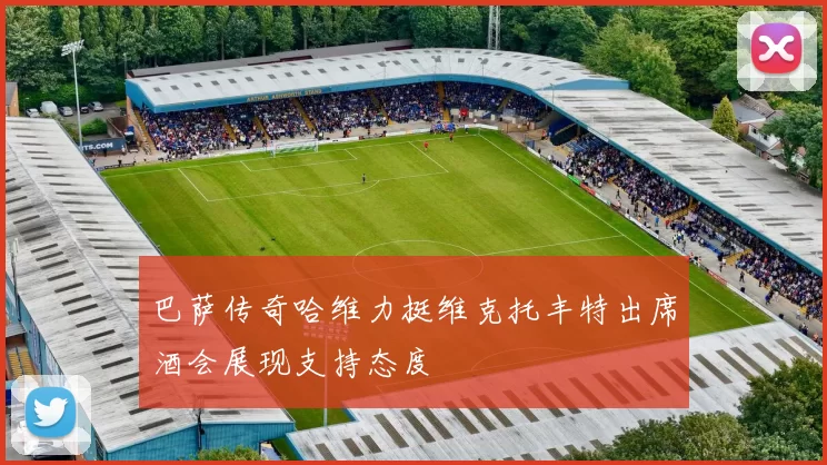 巴萨传奇哈维力挺维克托丰特出席酒会展现支持态度