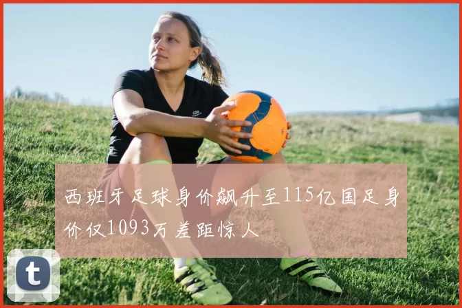 西班牙足球身价飙升至115亿国足身价仅1093万差距惊人