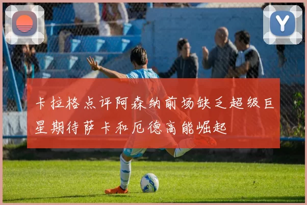 卡拉格点评阿森纳前场缺乏超级巨星期待萨卡和厄德高能崛起