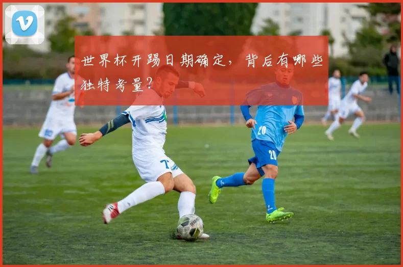 世界杯开踢日期确定，背后有哪些独特考量？